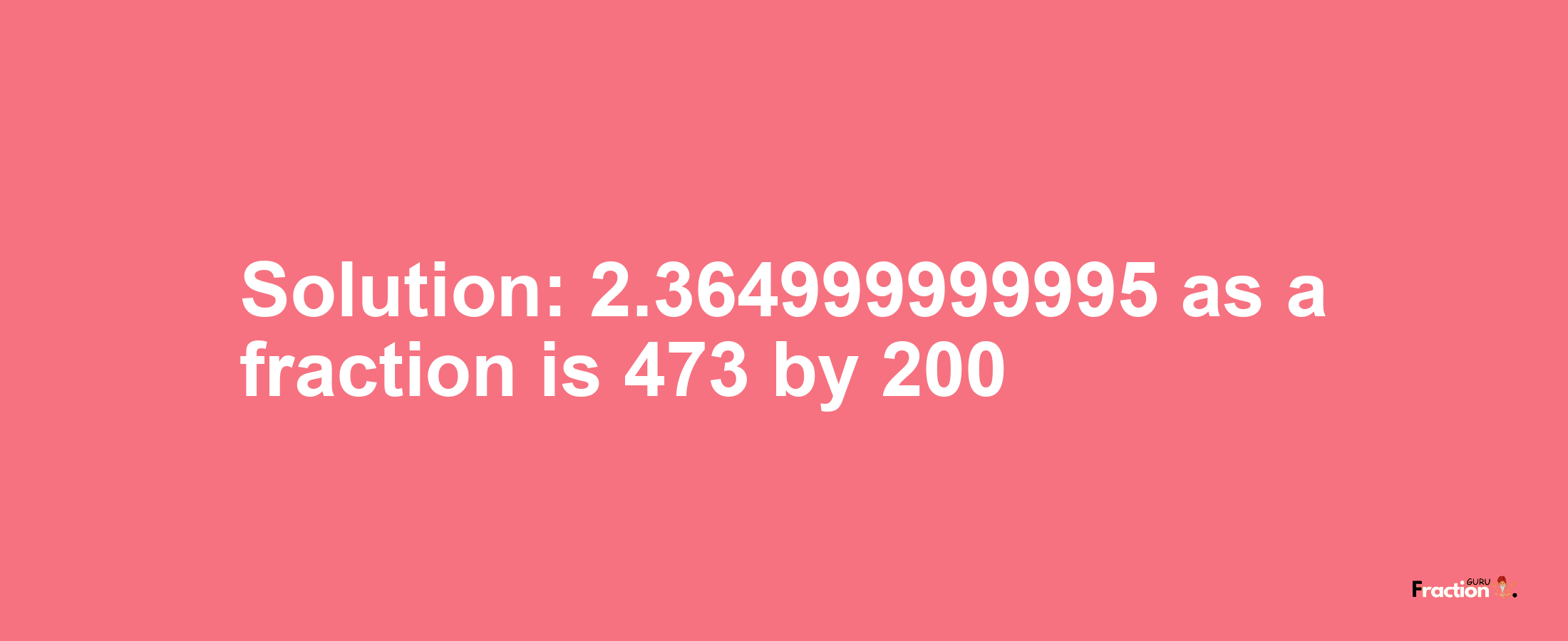 Solution:2.364999999995 as a fraction is 473/200